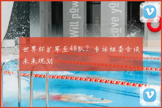 世界杯扩军至48队?专访组委会谈未来规划