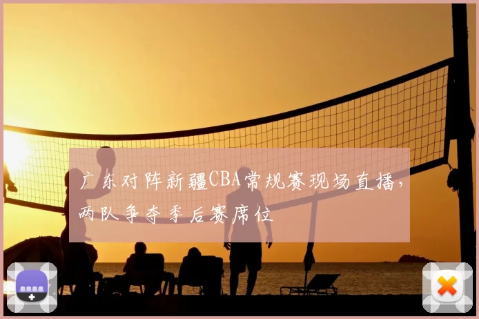 广东对阵新疆CBA常规赛现场直播，两队争夺季后赛席位