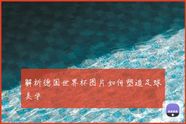 解析德国世界杯图片如何塑造足球美学