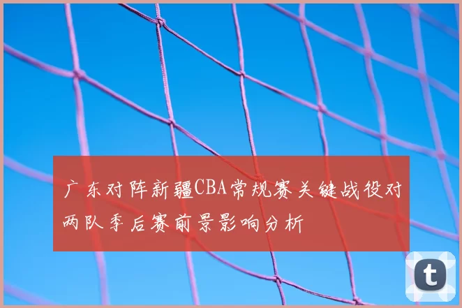 广东对阵新疆CBA常规赛关键战役对两队季后赛前景影响分析