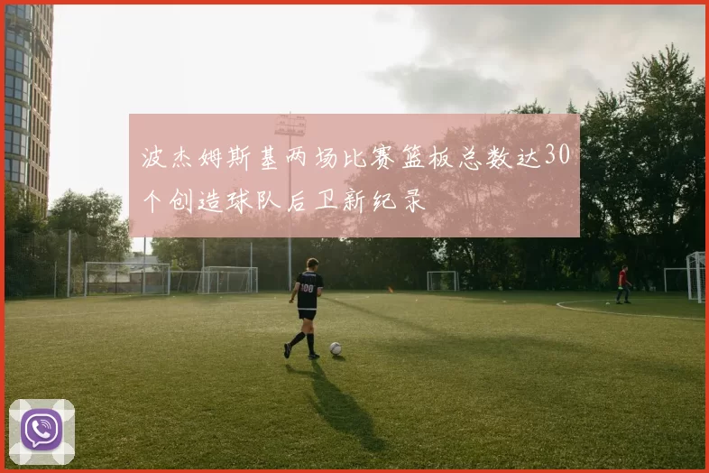 波杰姆斯基两场比赛篮板总数达30个创造球队后卫新纪录