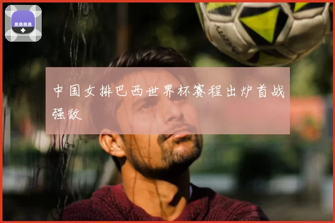 中国女排巴西世界杯赛程出炉首战强敌