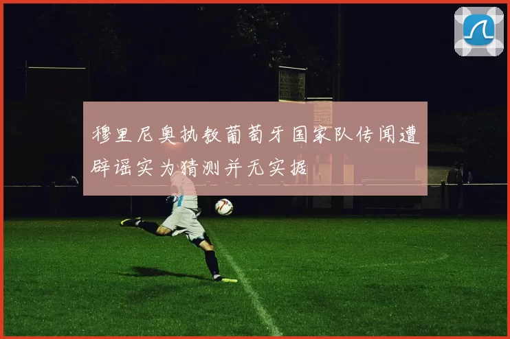 穆里尼奥执教葡萄牙国家队传闻遭辟谣实为猜测并无实据