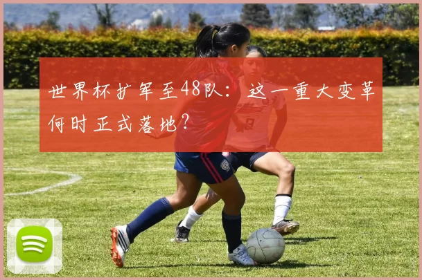 世界杯扩军至48队:这一重大变革何时正式落地?