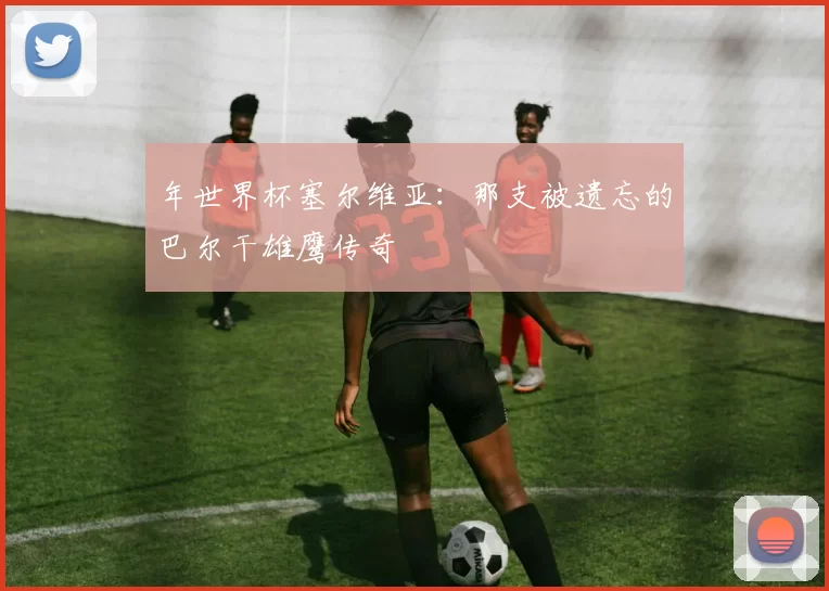 年世界杯塞尔维亚：那支被遗忘的巴尔干雄鹰传奇