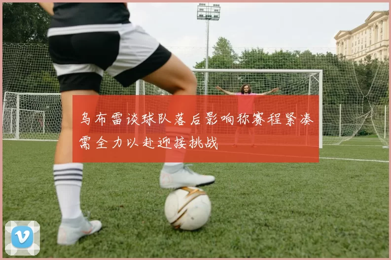 乌布雷谈球队落后影响称赛程紧凑需全力以赴迎接挑战
