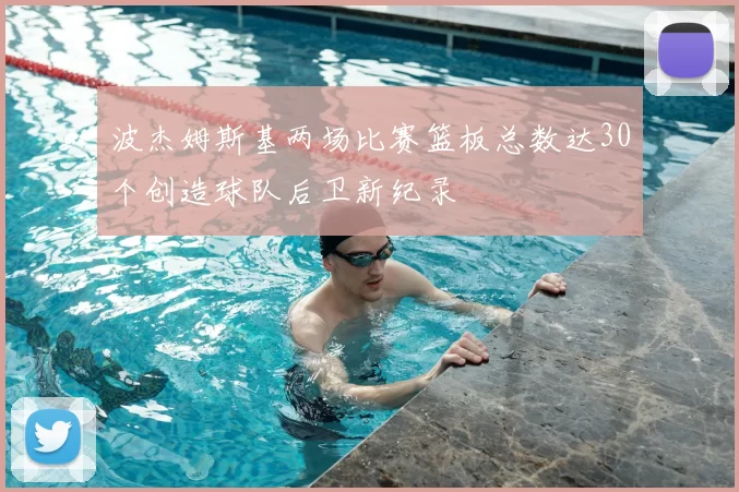 波杰姆斯基两场比赛篮板总数达30个创造球队后卫新纪录