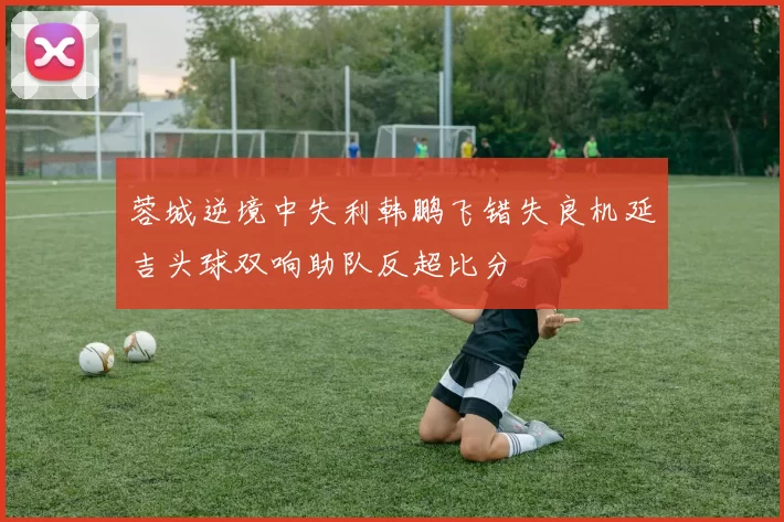 蓉城逆境中失利韩鹏飞错失良机延吉头球双响助队反超比分
