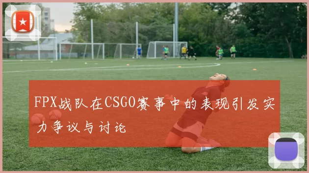 FPX战队在CSGO赛事中的表现引发实力争议与讨论