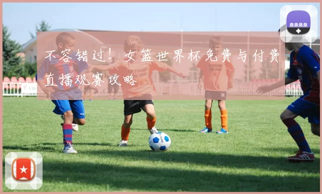 不容错过!女篮世界杯免费与付费直播观赛攻略