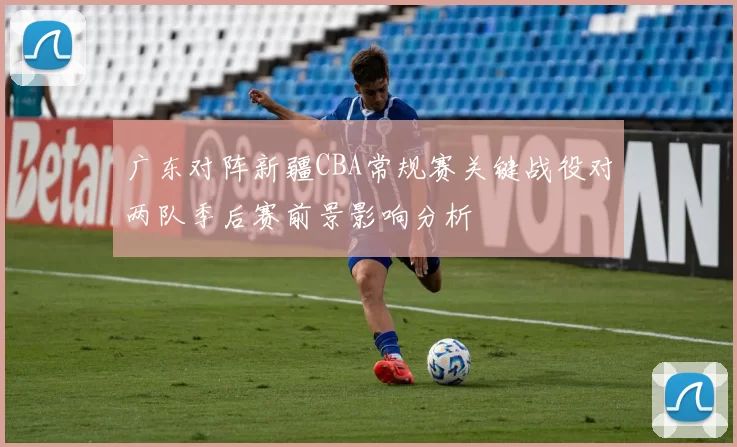 广东对阵新疆CBA常规赛关键战役对两队季后赛前景影响分析