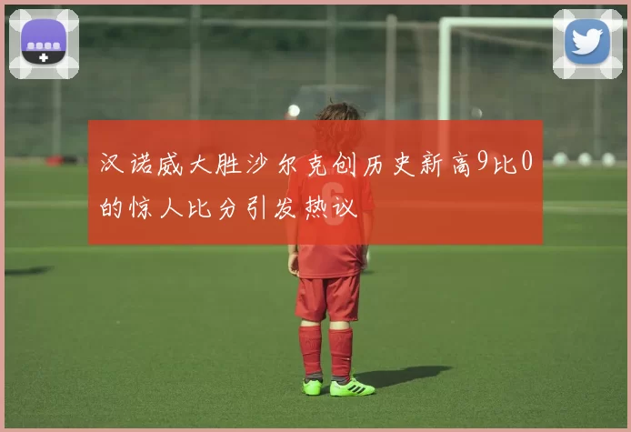 汉诺威大胜沙尔克创历史新高9比0的惊人比分引发热议
