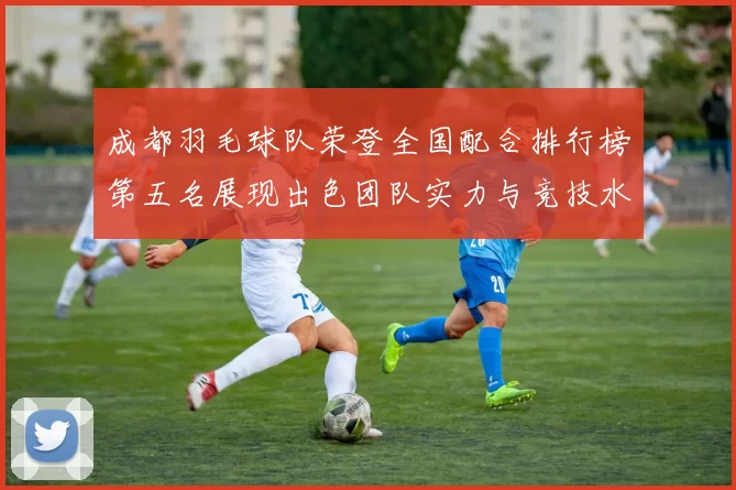 成都羽毛球队荣登全国配合排行榜第五名展现出色团队实力与竞技水平