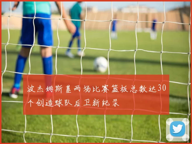 波杰姆斯基两场比赛篮板总数达30个创造球队后卫新纪录