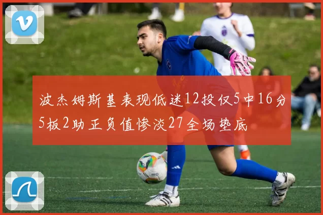 波杰姆斯基表现低迷12投仅5中16分5板2助正负值惨淡27全场垫底
