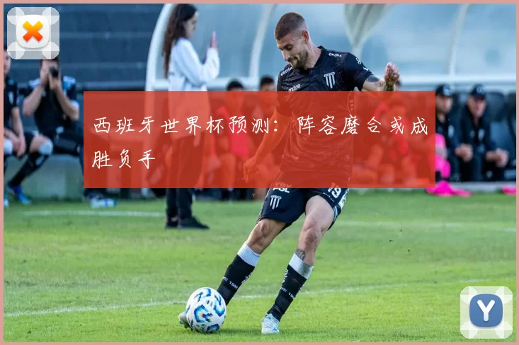 西班牙世界杯预测：阵容磨合或成胜负手