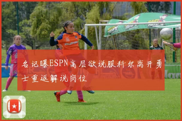 名记曝ESPN高层欲说服科尔离开勇士重返解说岗位