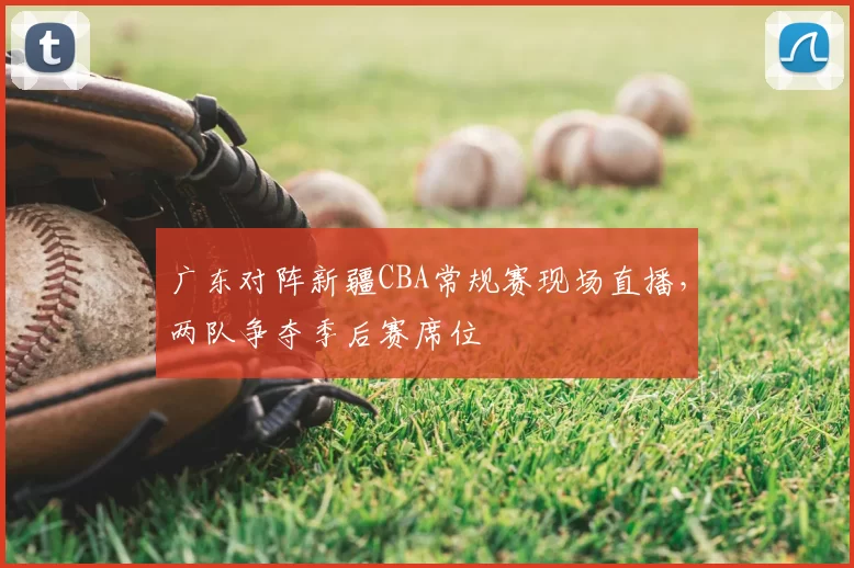 广东对阵新疆CBA常规赛现场直播,两队争夺季后赛席位