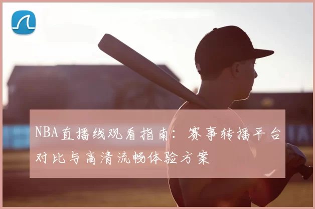 NBA直播线观看指南:赛事转播平台对比与高清流畅体验方案