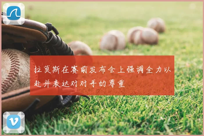 拉莫斯在赛前发布会上强调全力以赴并表达对对手的尊重