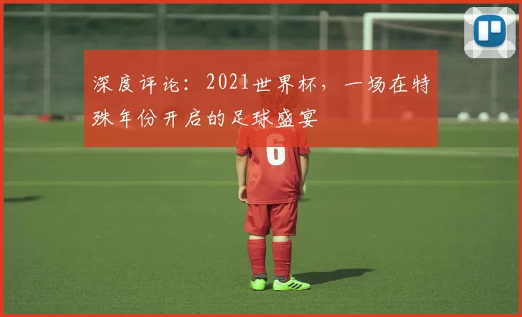 深度评论：2021世界杯，一场在特殊年份开启的足球盛宴