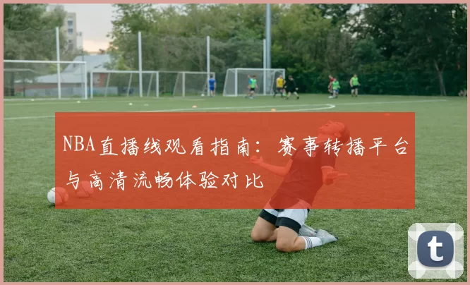 NBA直播线观看指南:赛事转播平台与高清流畅体验对比