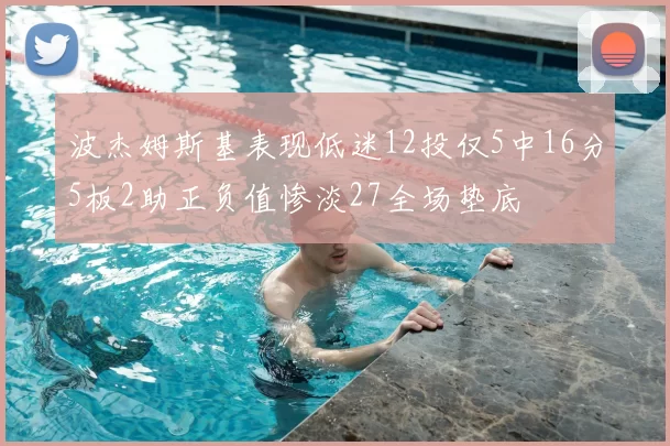 波杰姆斯基表现低迷12投仅5中16分5板2助正负值惨淡27全场垫底