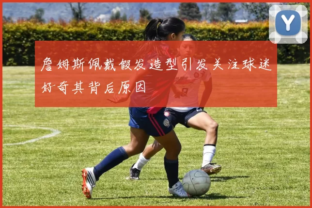 詹姆斯佩戴假发造型引发关注球迷好奇其背后原因