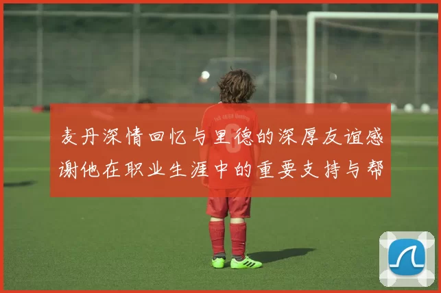 麦丹深情回忆与里德的深厚友谊感谢他在职业生涯中的重要支持与帮助