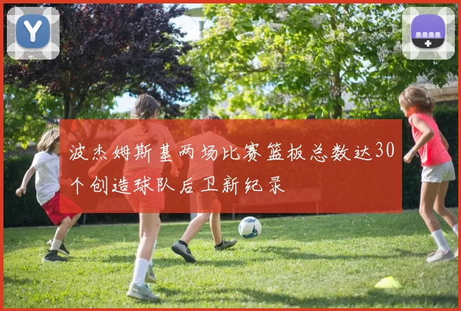 波杰姆斯基两场比赛篮板总数达30个创造球队后卫新纪录