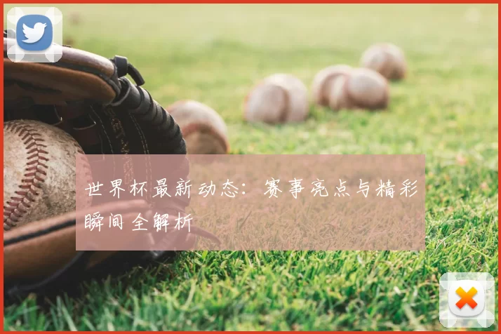 世界杯最新动态：赛事亮点与精彩瞬间全解析