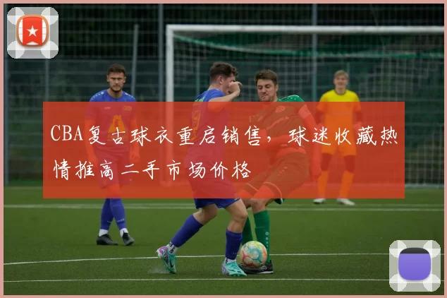 CBA复古球衣重启销售,球迷收藏热情推高二手市场价格