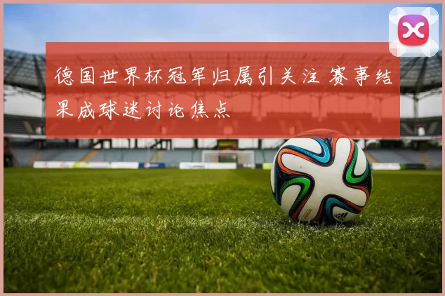 德国世界杯冠军归属引关注 赛事结果成球迷讨论焦点