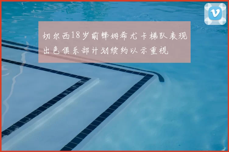 切尔西18岁前锋姆希尤卡梯队表现出色俱乐部计划续约以示重视