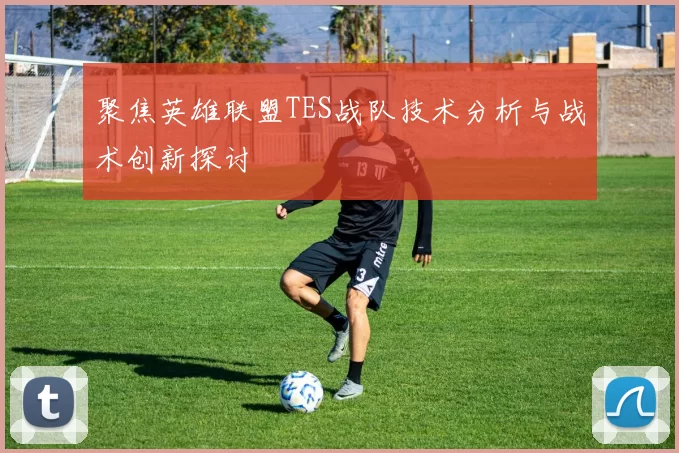 聚焦英雄联盟TES战队技术分析与战术创新探讨