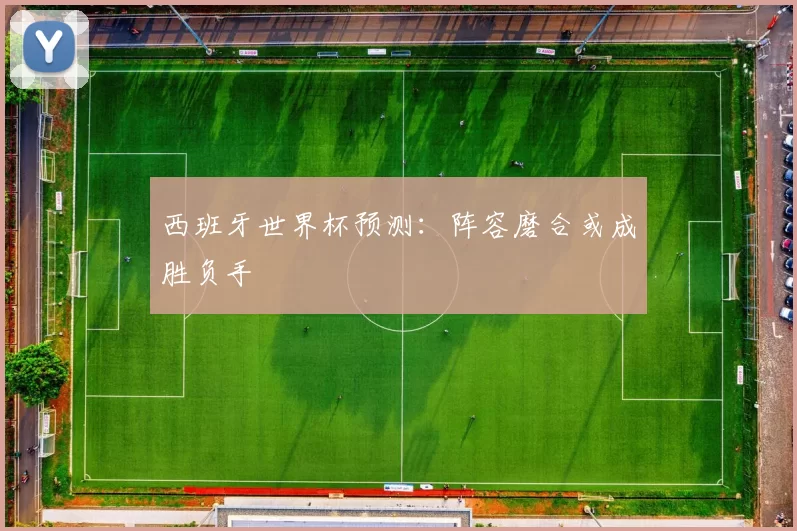 西班牙世界杯预测:阵容磨合或成胜负手