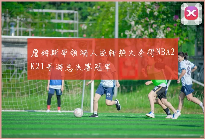 詹姆斯率领湖人逆转热火夺得NBA2K21手游总决赛冠军