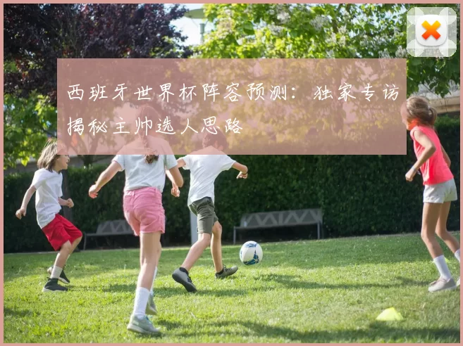 西班牙世界杯阵容预测：独家专访揭秘主帅选人思路