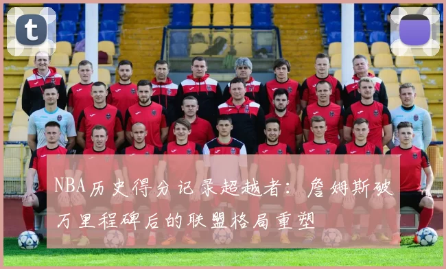 NBA历史得分记录超越者:詹姆斯破万里程碑后的联盟格局重塑