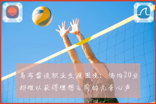 乌布雷谈职业生涯困境:场均20分却难以获得理想合同的无奈心声