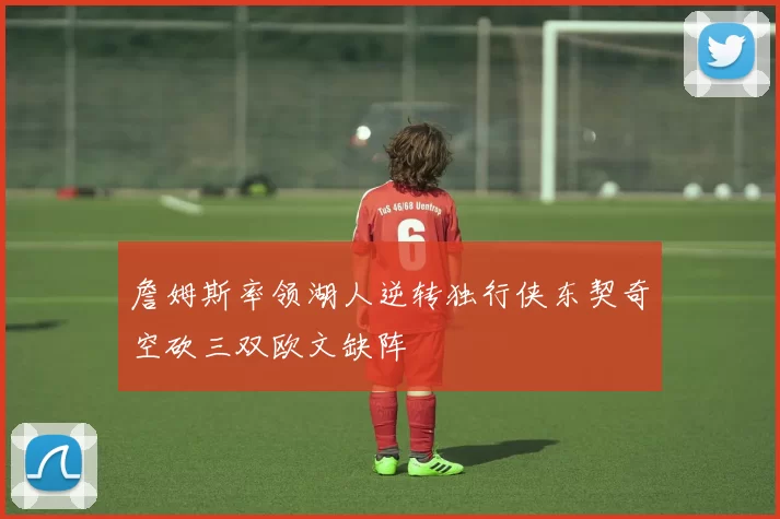 詹姆斯率领湖人逆转独行侠东契奇空砍三双欧文缺阵