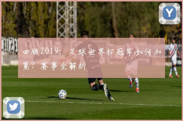 回顾2019：足球世界杯冠军如何加冕？赛事全解析
