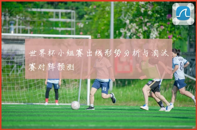 世界杯小组赛出线形势分析与淘汰赛对阵预测