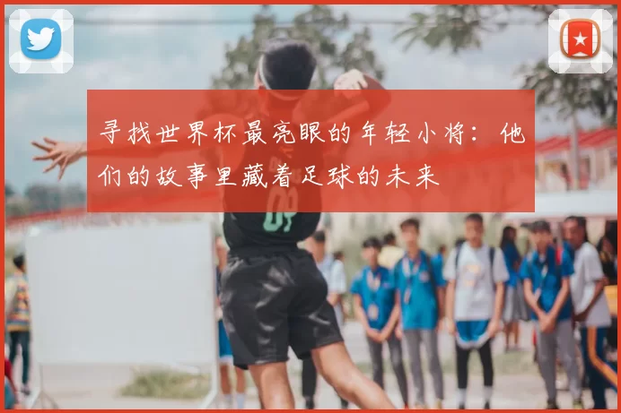 寻找世界杯最亮眼的年轻小将：他们的故事里藏着足球的未来