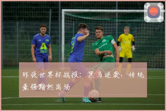 昨夜世界杯战报:黑马逆袭,传统豪强黯然离场