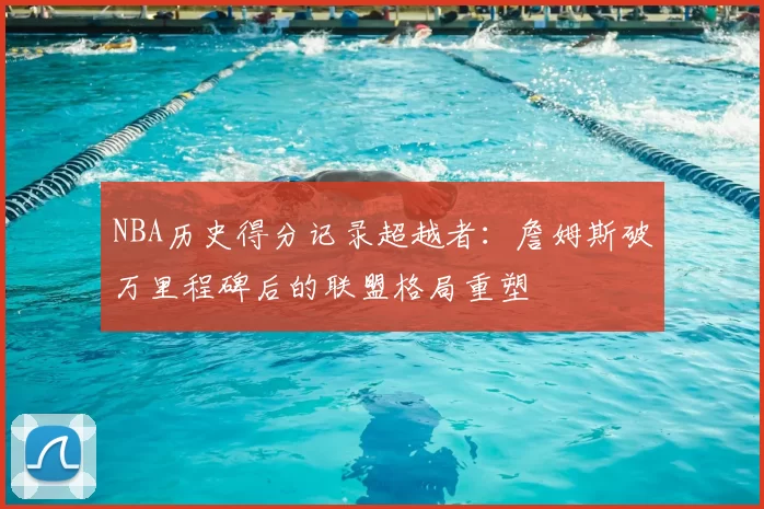 NBA历史得分记录超越者:詹姆斯破万里程碑后的联盟格局重塑