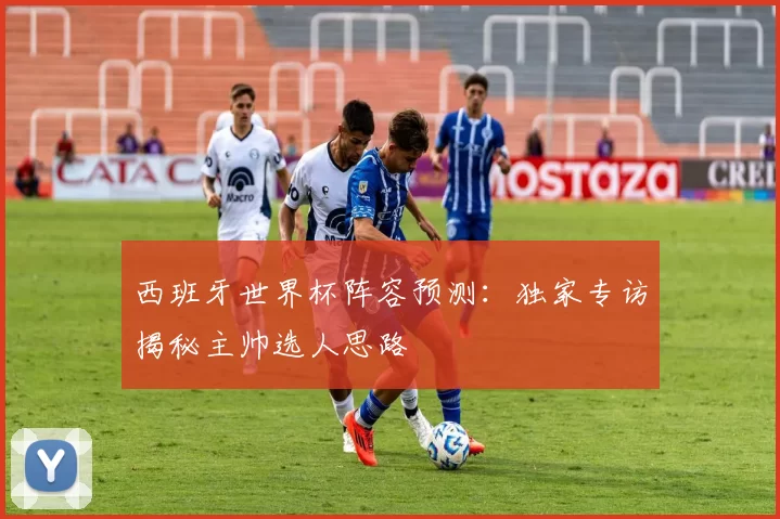 西班牙世界杯阵容预测:独家专访揭秘主帅选人思路