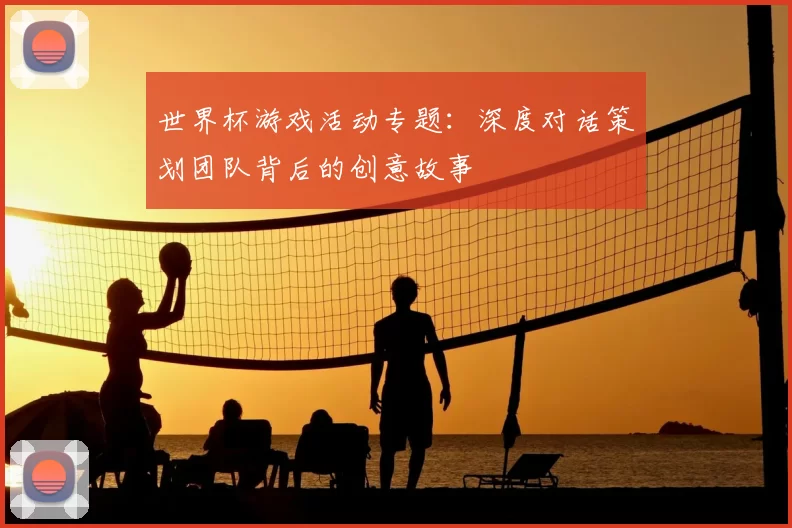 世界杯游戏活动专题:深度对话策划团队背后的创意故事