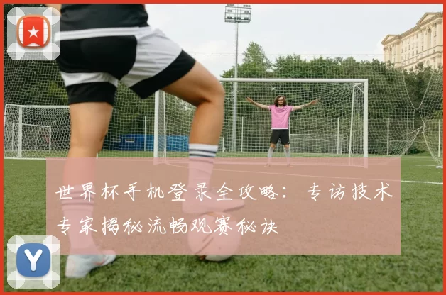 世界杯手机登录全攻略：专访技术专家揭秘流畅观赛秘诀