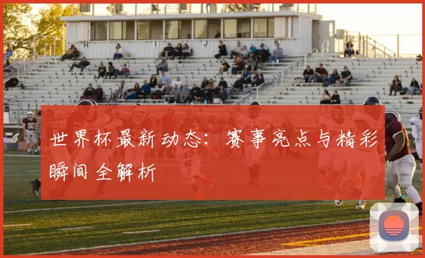 世界杯最新动态：赛事亮点与精彩瞬间全解析